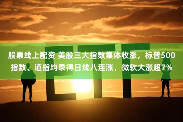 股票线上配资 美股三大指数集体收涨，标普500指数、道指均录得日线八连涨，微软大涨超7%