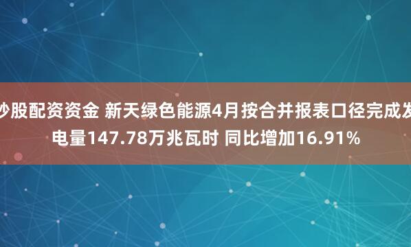 炒股配资资金 新天绿色能源4月按合并报表口径完成发电量147.78万兆瓦时 同比增加16.91%