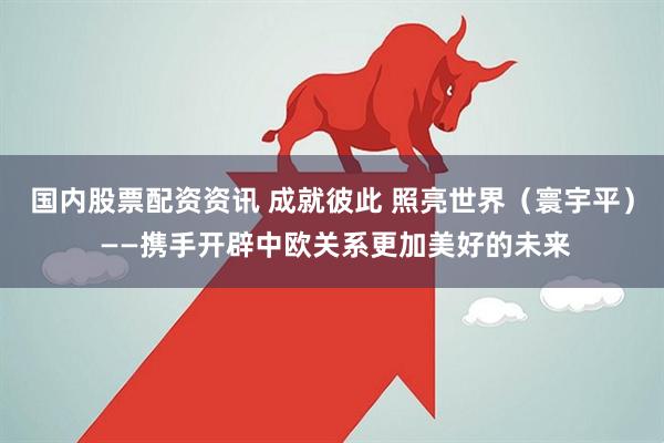 国内股票配资资讯 成就彼此 照亮世界（寰宇平） ——携手开辟中欧关系更加美好的未来