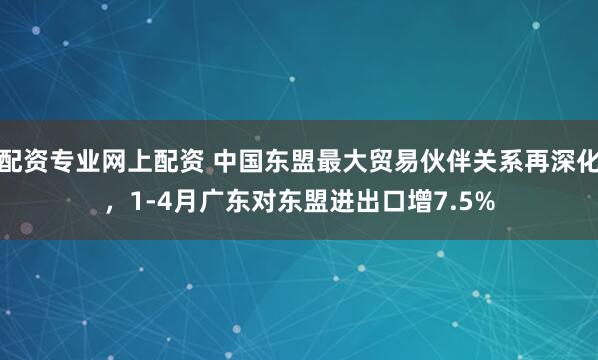 配资专业网上配资 中国东盟最大贸易伙伴关系再深化，1-4月广东对东盟进出口增7.5%