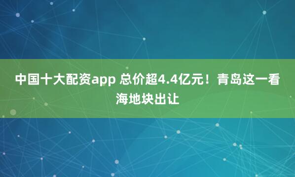 中国十大配资app 总价超4.4亿元！青岛这一看海地块出让