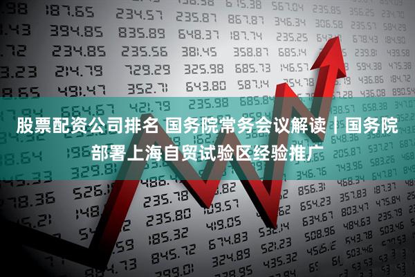 股票配资公司排名 国务院常务会议解读｜国务院部署上海自贸试验区经验推广