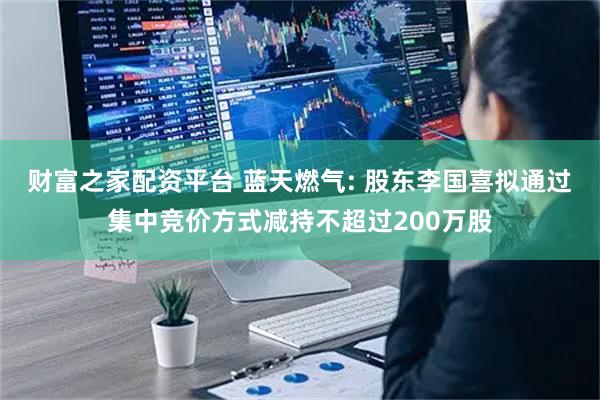 财富之家配资平台 蓝天燃气: 股东李国喜拟通过集中竞价方式减持不超过200万股