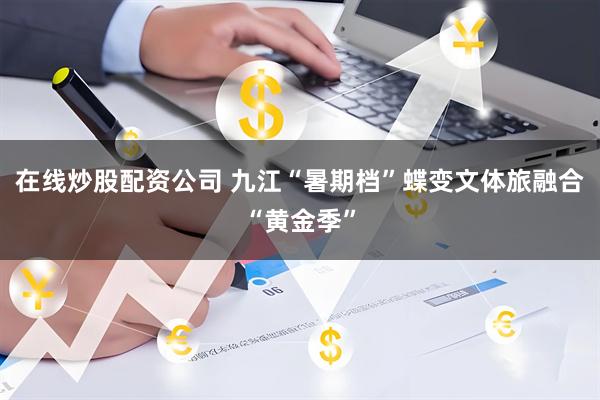 在线炒股配资公司 九江“暑期档”蝶变文体旅融合“黄金季”