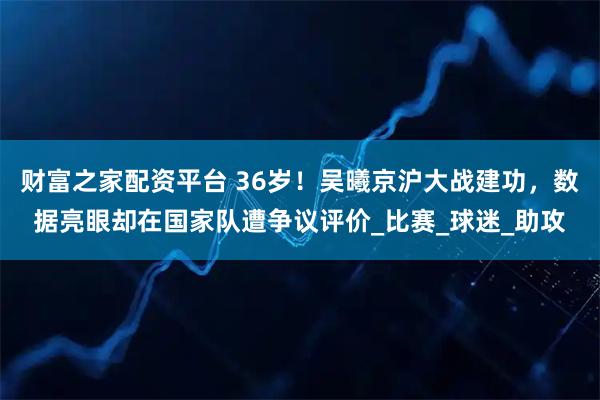 财富之家配资平台 36岁！吴曦京沪大战建功，数据亮眼却在国家队遭争议评价_比赛_球迷_助攻