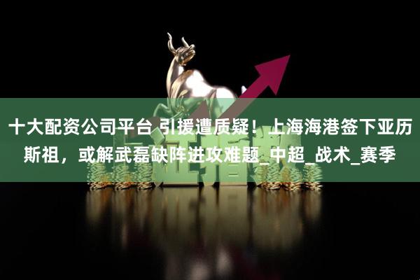 十大配资公司平台 引援遭质疑！上海海港签下亚历斯祖，或解武磊缺阵进攻难题_中超_战术_赛季