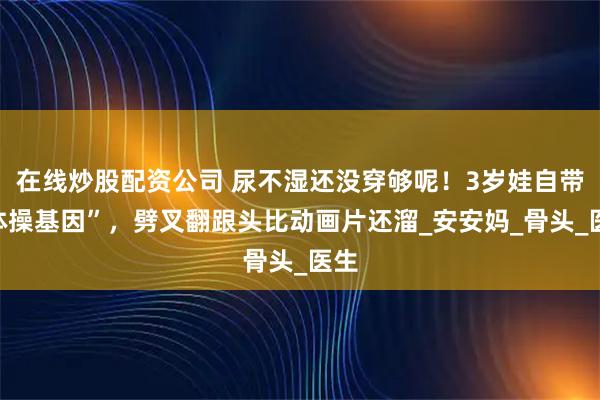 在线炒股配资公司 尿不湿还没穿够呢！3岁娃自带“体操基因”，劈叉翻跟头比动画片还溜_安安妈_骨头_医生