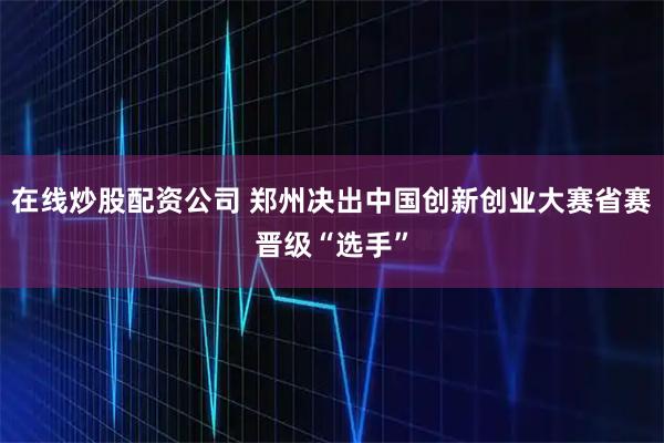 在线炒股配资公司 郑州决出中国创新创业大赛省赛晋级“选手”