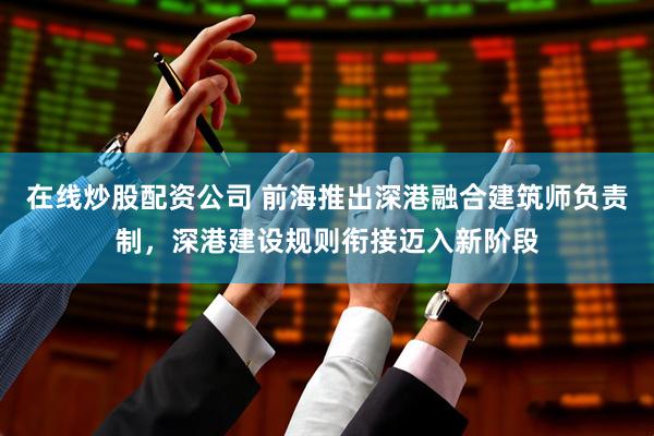 在线炒股配资公司 前海推出深港融合建筑师负责制，深港建设规则衔接迈入新阶段