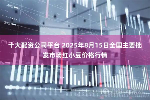 十大配资公司平台 2025年8月15日全国主要批发市场红小豆价格行情