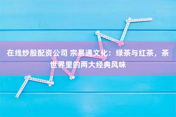 在线炒股配资公司 宗易通文化：绿茶与红茶，茶世界里的两大经典风味
