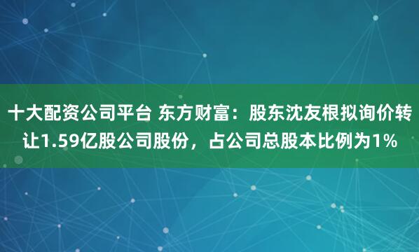 十大配资公司平台 东方财富：股东沈友根拟询价转让1.59亿股公司股份，占公司总股本比例为1%
