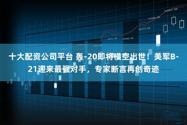 十大配资公司平台 轰-20即将横空出世！美军B-21迎来最强对手，专家断言再创奇迹