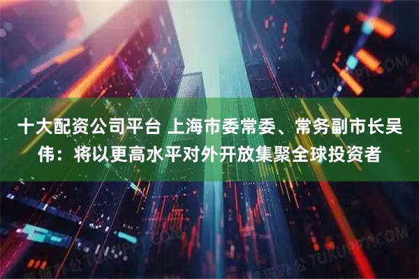 十大配资公司平台 上海市委常委、常务副市长吴伟：将以更高水平对外开放集聚全球投资者