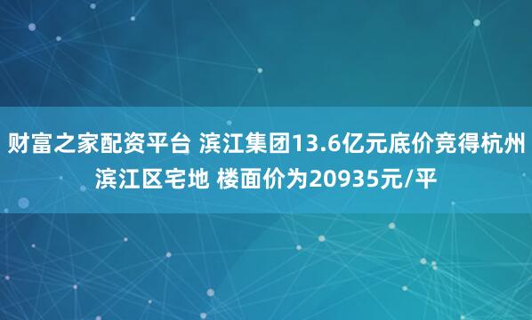 财富之家配资平台 滨江集团13.6亿元底价竞得杭州滨江区宅地 楼面价为20935元/平