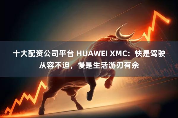 十大配资公司平台 HUAWEI XMC：快是驾驶从容不迫，慢是生活游刃有余