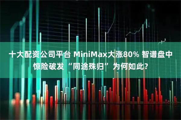 十大配资公司平台 MiniMax大涨80% 智谱盘中惊险破发 “同途殊归” 为何如此？