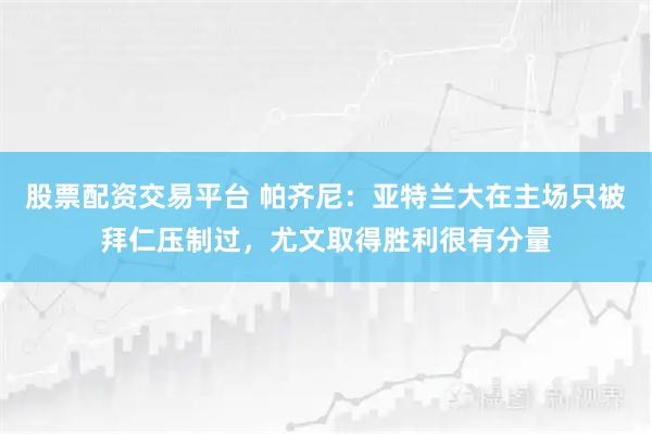 股票配资交易平台 帕齐尼：亚特兰大在主场只被拜仁压制过，尤文取得胜利很有分量