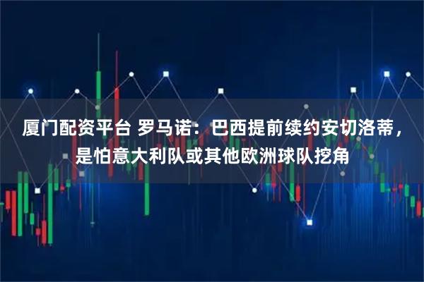 厦门配资平台 罗马诺：巴西提前续约安切洛蒂，是怕意大利队或其他欧洲球队挖角