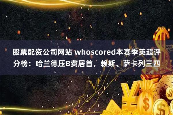 股票配资公司网站 whoscored本赛季英超评分榜：哈兰德压B费居首，赖斯、萨卡列三四