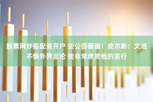 股票网炒股配资开户 去公园画画！皮尔斯：文班不惧外界言论 我非常欣赏他的言行