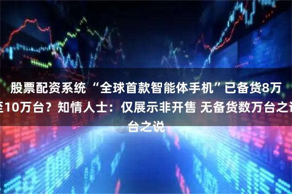 股票配资系统 “全球首款智能体手机”已备货8万至10万台？知情人士：仅展示非开售 无备货数万台之说