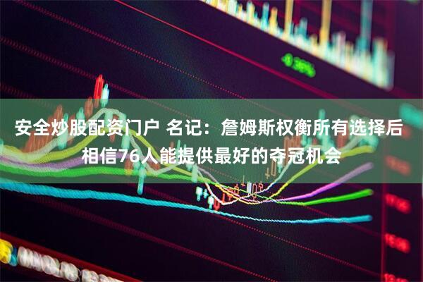 安全炒股配资门户 名记：詹姆斯权衡所有选择后 相信76人能提供最好的夺冠机会