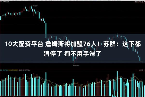 10大配资平台 詹姆斯将加盟76人！苏群：这下都消停了 都不用手滑了