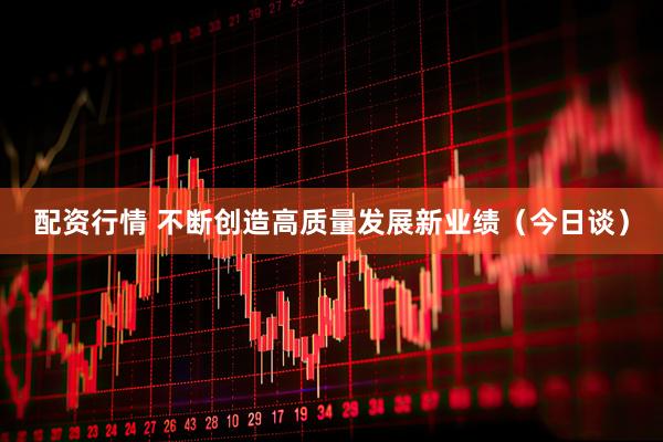 配资行情 不断创造高质量发展新业绩（今日谈）