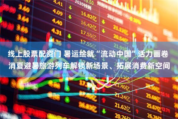 线上股票配资门 暑运绘就“流动中国”活力画卷 消夏避暑旅游列车解锁新场景、拓展消费新空间