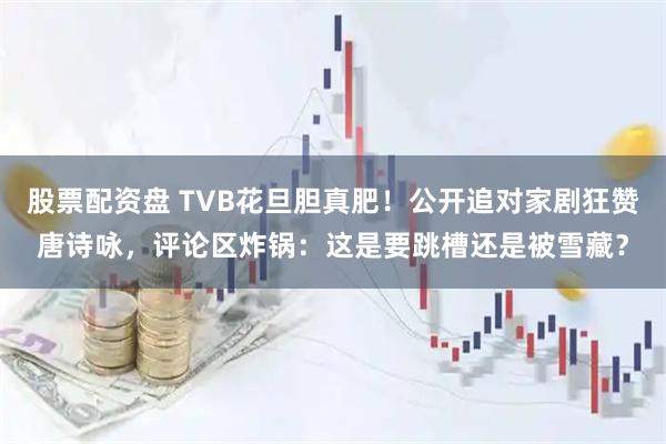 股票配资盘 TVB花旦胆真肥！公开追对家剧狂赞唐诗咏，评论区炸锅：这是要跳槽还是被雪藏？