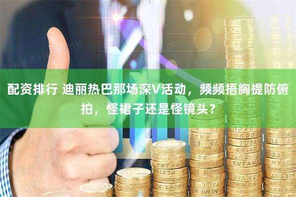 配资排行 迪丽热巴那场深V活动，频频捂胸提防俯拍，怪裙子还是怪镜头？