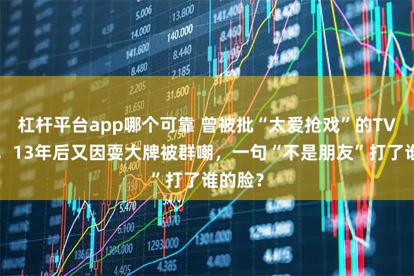 杠杆平台app哪个可靠 曾被批“太爱抢戏”的TVB视后，13年后又因耍大牌被群嘲，一句“不是朋友”打了谁的脸？