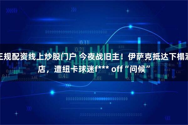 正规配资线上炒股门户 今夜战旧主！伊萨克抵达下榻酒店，遭纽卡球迷f*** off“问候”