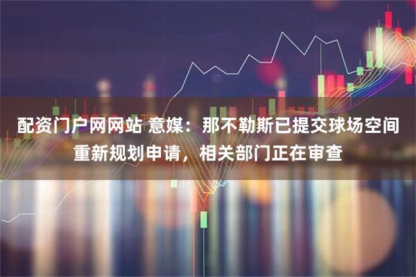 配资门户网网站 意媒：那不勒斯已提交球场空间重新规划申请，相关部门正在审查