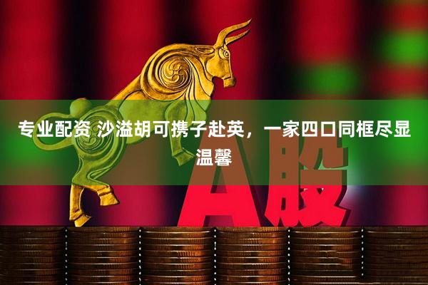 专业配资 沙溢胡可携子赴英，一家四口同框尽显温馨